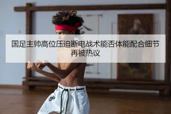 国足主帅高位压迫断电战术能否体能配合细节再被热议